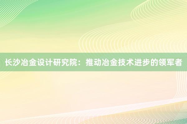 长沙冶金设计研究院：推动冶金技术进步的领军者