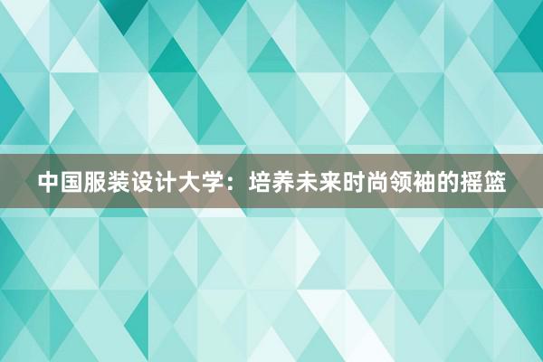 中国服装设计大学：培养未来时尚领袖的摇篮