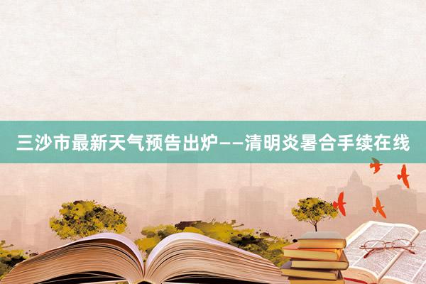 三沙市最新天气预告出炉——清明炎暑合手续在线