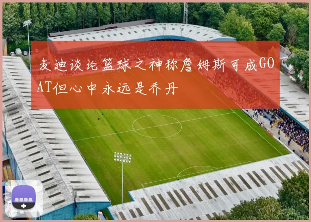 麦迪谈论篮球之神称詹姆斯可成GOAT但心中永远是乔丹