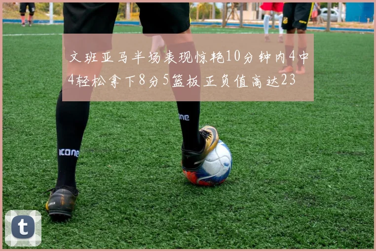 文班亚马半场表现惊艳10分钟内4中4轻松拿下8分5篮板正负值高达23