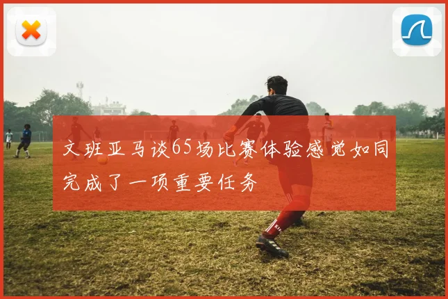文班亚马谈65场比赛体验感觉如同完成了一项重要任务