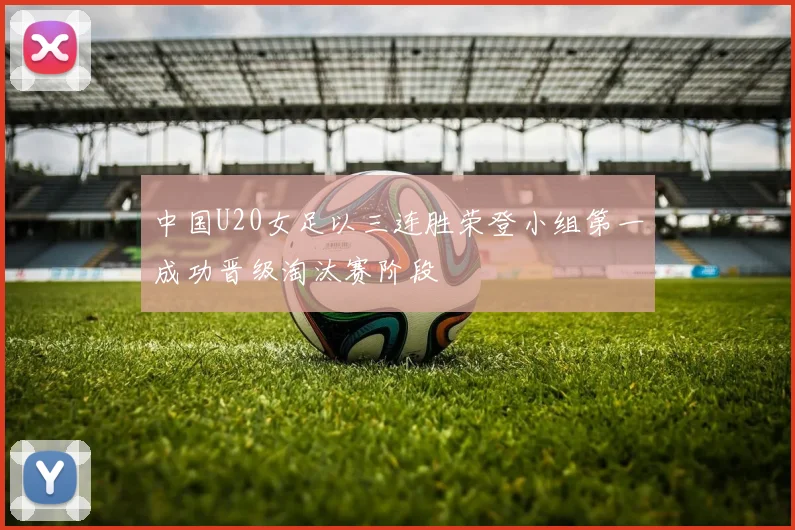 中国U20女足以三连胜荣登小组第一成功晋级淘汰赛阶段