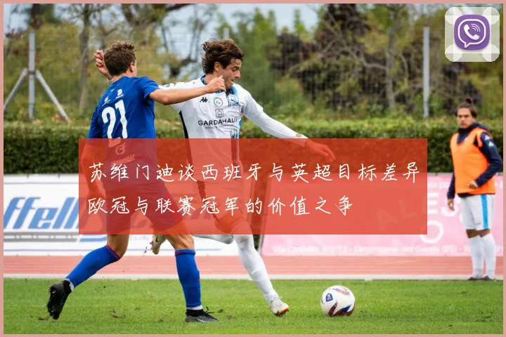 苏维门迪谈西班牙与英超目标差异欧冠与联赛冠军的价值之争
