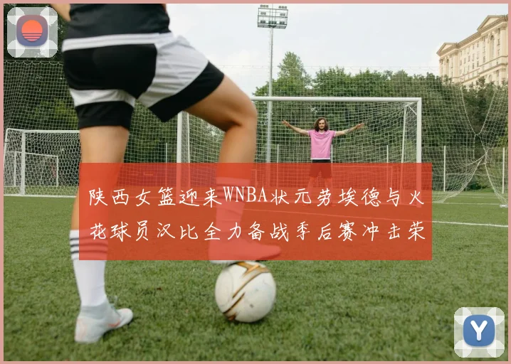 陕西女篮迎来WNBA状元劳埃德与火花球员汉比全力备战季后赛冲击荣耀