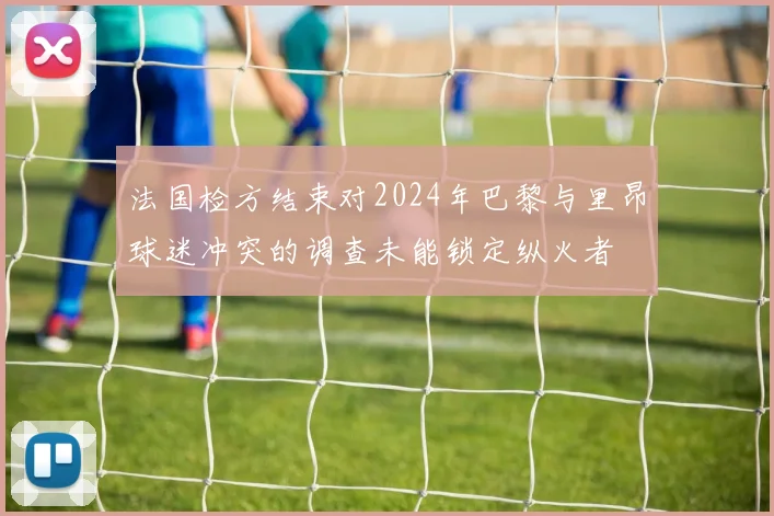 法国检方结束对2024年巴黎与里昂球迷冲突的调查未能锁定纵火者