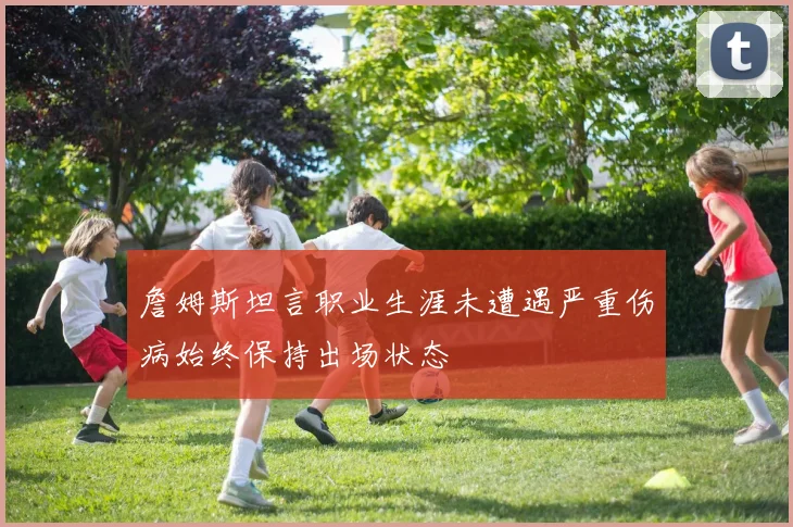 詹姆斯坦言职业生涯未遭遇严重伤病始终保持出场状态