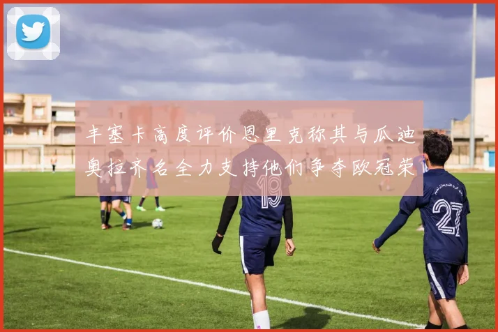 丰塞卡高度评价恩里克称其与瓜迪奥拉齐名全力支持他们争夺欧冠荣耀