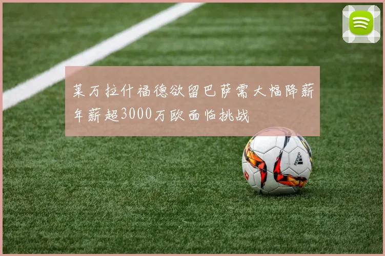 莱万拉什福德欲留巴萨需大幅降薪年薪超3000万欧面临挑战