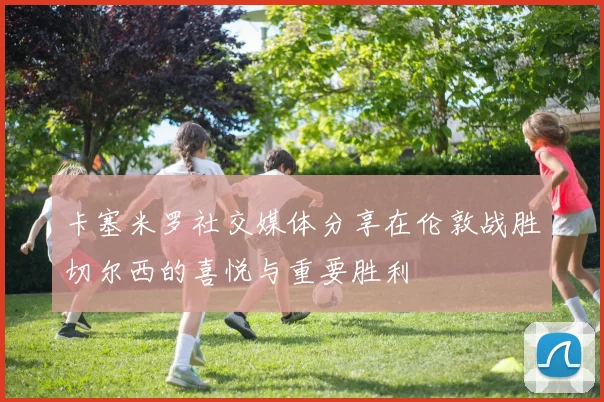 卡塞米罗社交媒体分享在伦敦战胜切尔西的喜悦与重要胜利