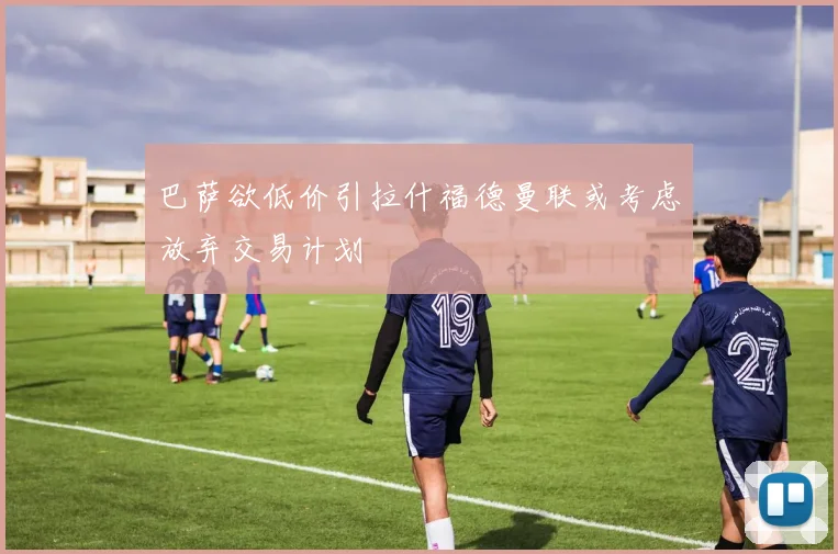 巴萨欲低价引拉什福德曼联或考虑放弃交易计划