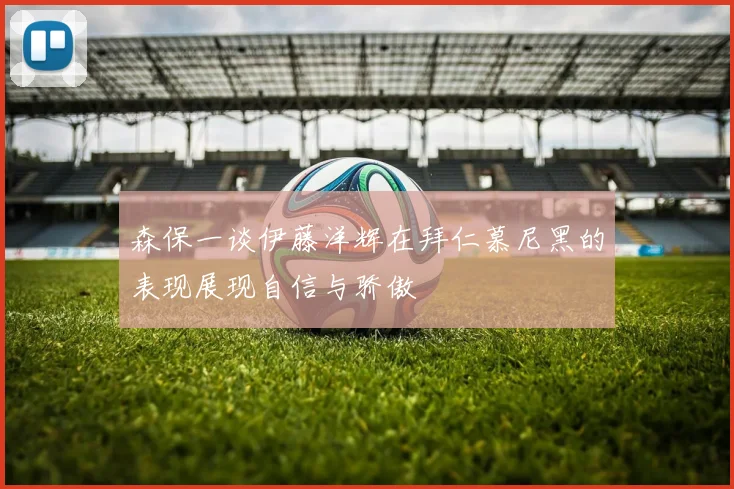 森保一谈伊藤洋辉在拜仁慕尼黑的表现展现自信与骄傲