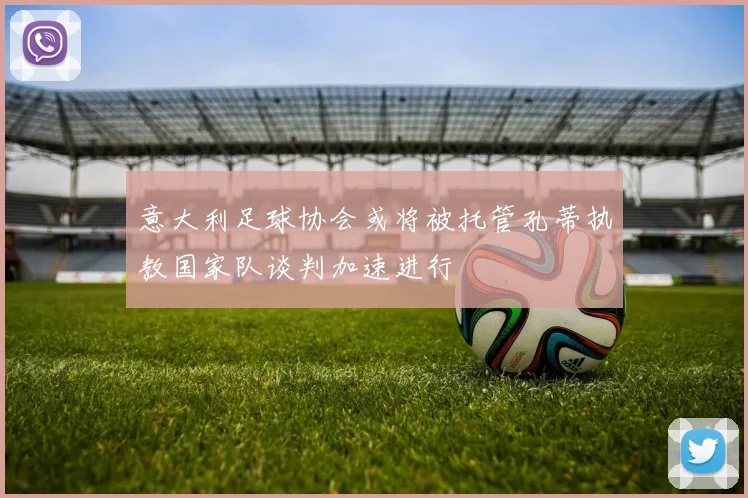 意大利足球协会或将被托管孔蒂执教国家队谈判加速进行