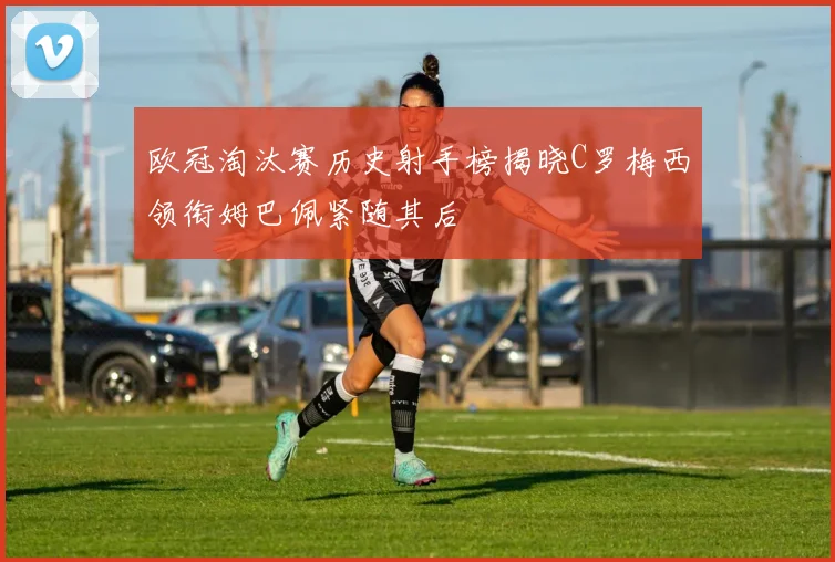 欧冠淘汰赛历史射手榜揭晓C罗梅西领衔姆巴佩紧随其后
