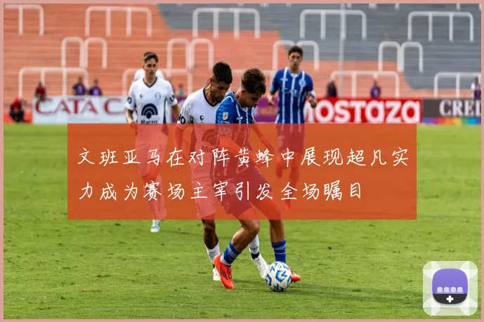 文班亚马在对阵黄蜂中展现超凡实力成为赛场主宰引发全场瞩目