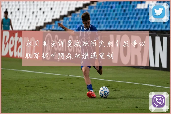永贝里点评曼城欧冠失利引发争议联赛杯中阿森纳遭遇重创