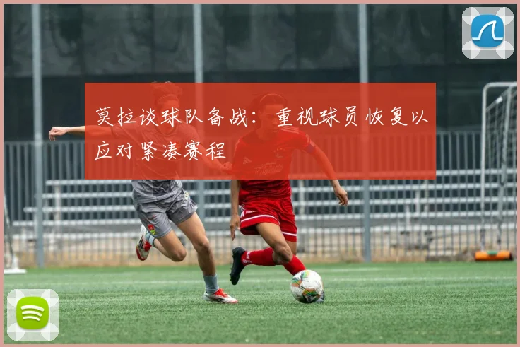莫拉谈球队备战：重视球员恢复以应对紧凑赛程
