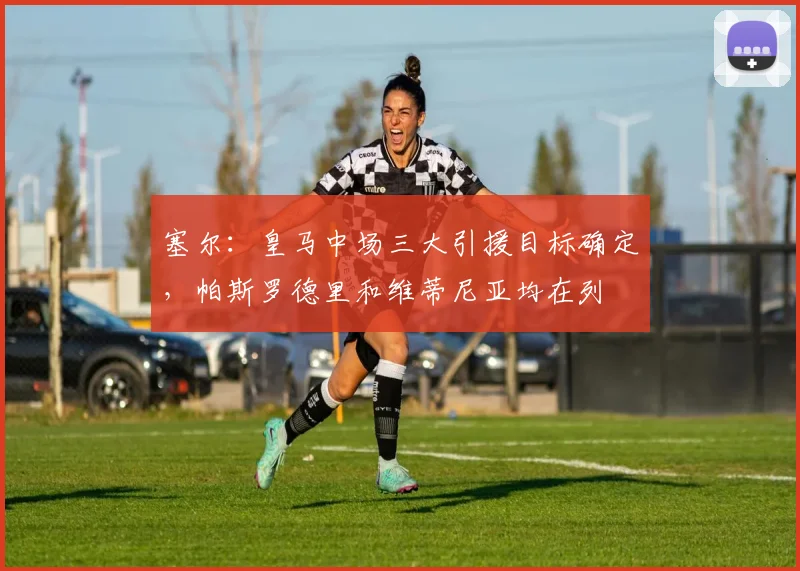 塞尔：皇马中场三大引援目标确定，帕斯罗德里和维蒂尼亚均在列