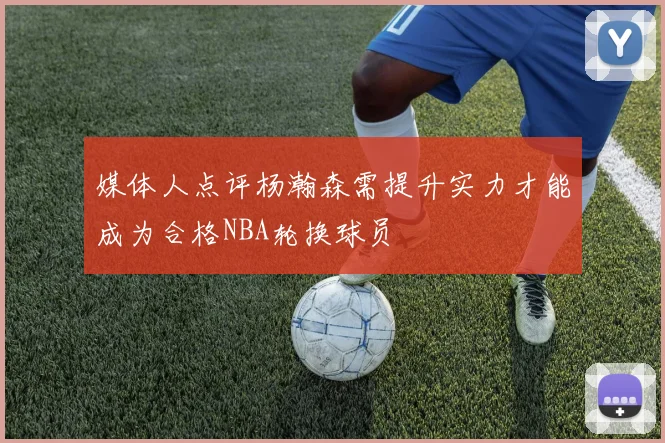 媒体人点评杨瀚森需提升实力才能成为合格NBA轮换球员