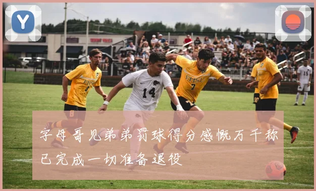 字母哥见弟弟罚球得分感慨万千称已完成一切准备退役