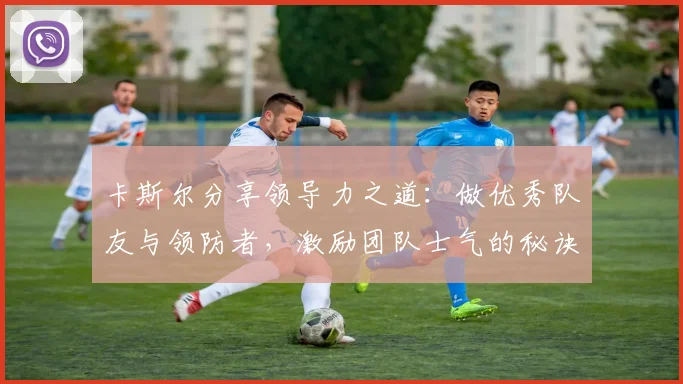 卡斯尔分享领导力之道：做优秀队友与领防者，激励团队士气的秘诀