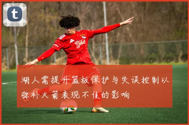 湖人需提升篮板保护与失误控制以弥补火箭表现不佳的影响