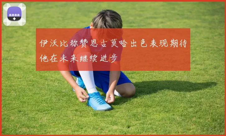 伊沃比称赞恩古莫哈出色表现期待他在未来继续进步