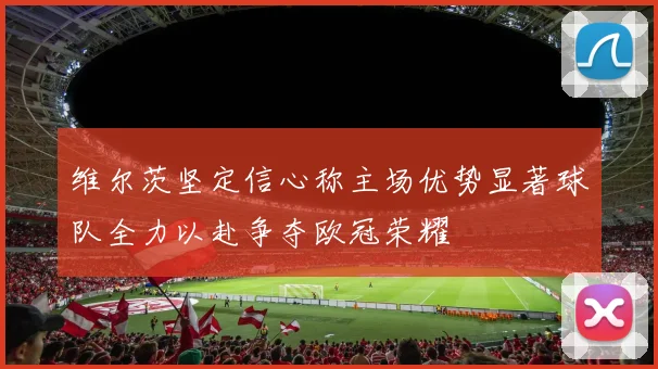 维尔茨坚定信心称主场优势显著球队全力以赴争夺欧冠荣耀