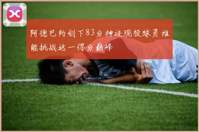 阿德巴约创下83分神迹现役球员谁能挑战这一得分巅峰