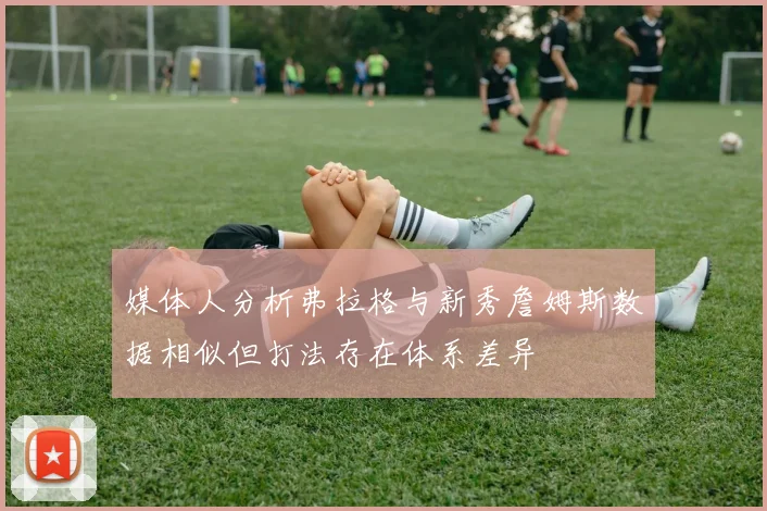 媒体人分析弗拉格与新秀詹姆斯数据相似但打法存在体系差异