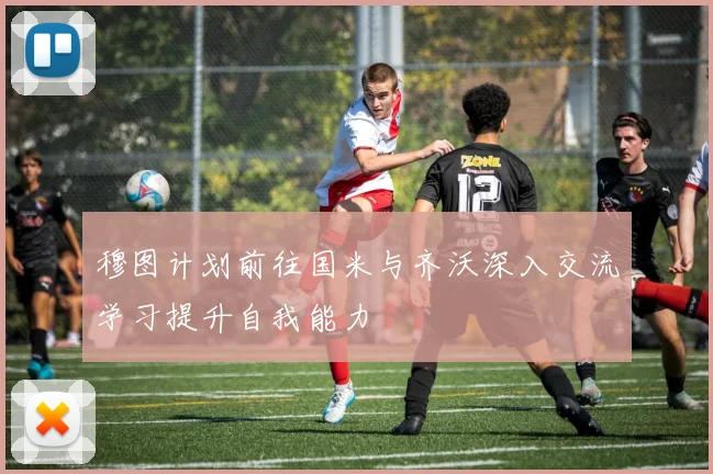穆图计划前往国米与齐沃深入交流学习提升自我能力