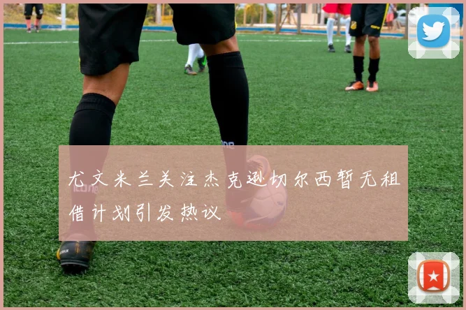 尤文米兰关注杰克逊切尔西暂无租借计划引发热议