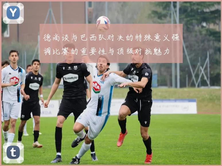 德尚谈与巴西队对决的特殊意义强调比赛的重要性与顶级对抗魅力