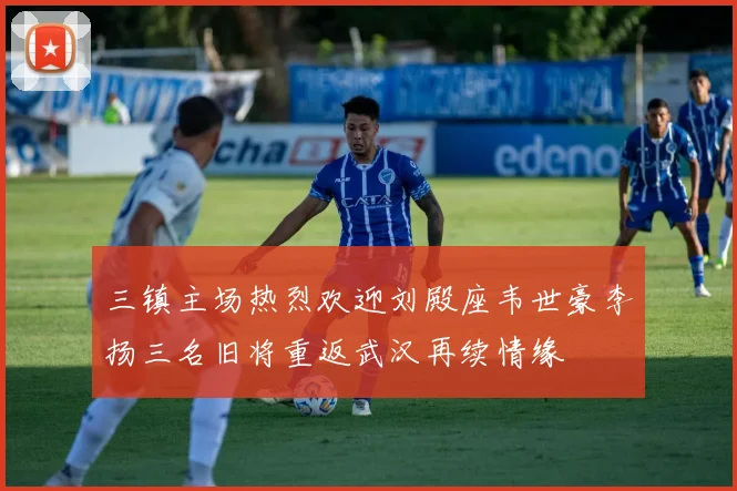 三镇主场热烈欢迎刘殿座韦世豪李扬三名旧将重返武汉再续情缘