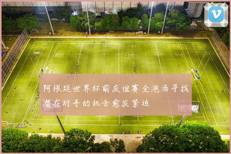 阿根廷世界杯前友谊赛全泡汤寻找潜在对手的机会愈发紧迫