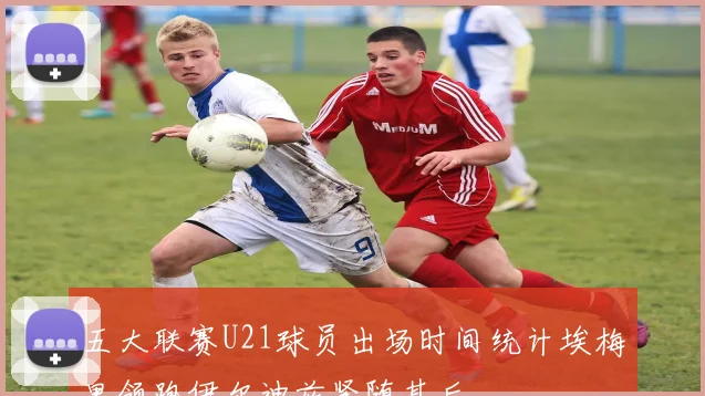 五大联赛U21球员出场时间统计埃梅里领跑伊尔迪兹紧随其后