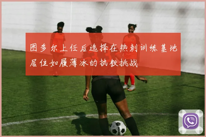 图多尔上任后选择在热刺训练基地居住如履薄冰的执教挑战