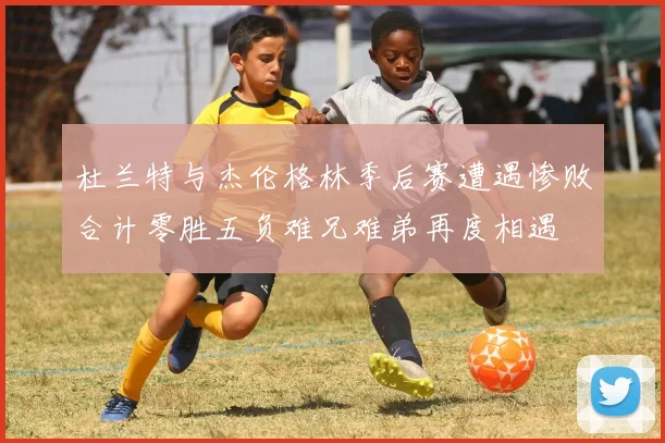 杜兰特与杰伦格林季后赛遭遇惨败合计零胜五负难兄难弟再度相遇