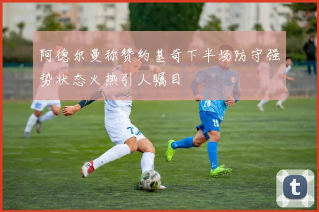 阿德尔曼称赞约基奇下半场防守强势状态火热引人瞩目