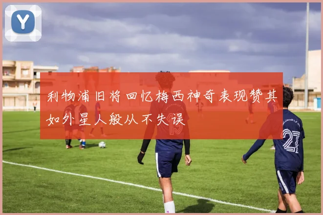 利物浦旧将回忆梅西神奇表现赞其如外星人般从不失误