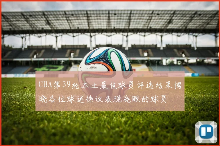 CBA第39轮本土最佳球员评选结果揭晓各位球迷热议表现亮眼的球员