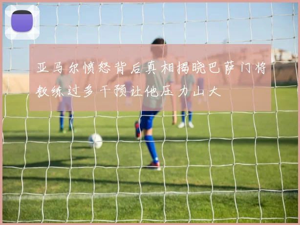 亚马尔愤怒背后真相揭晓巴萨门将教练过多干预让他压力山大