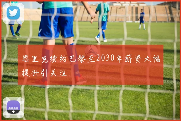 恩里克续约巴黎至2030年薪资大幅提升引关注