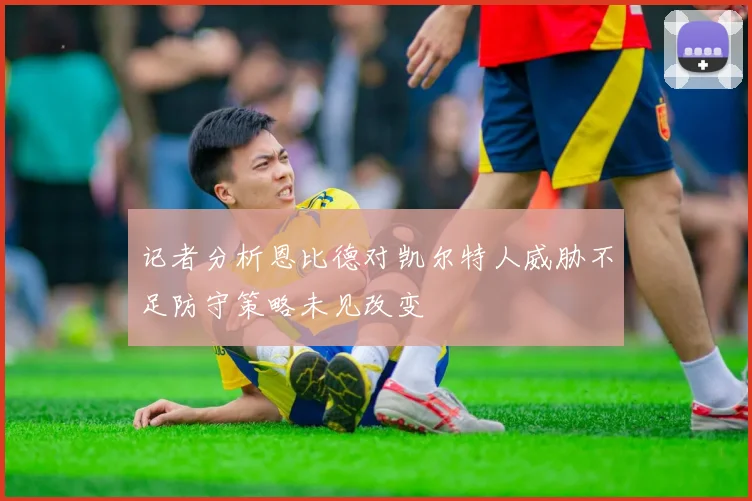 记者分析恩比德对凯尔特人威胁不足防守策略未见改变