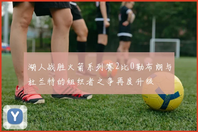 湖人战胜火箭系列赛2比0勒布朗与杜兰特的组织者之争再度升级
