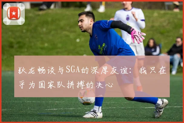 狄龙畅谈与SGA的深厚友谊：我只在乎为国家队拼搏的决心