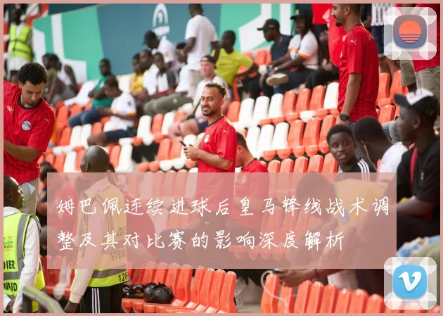 姆巴佩连续进球后皇马锋线战术调整及其对比赛的影响深度解析